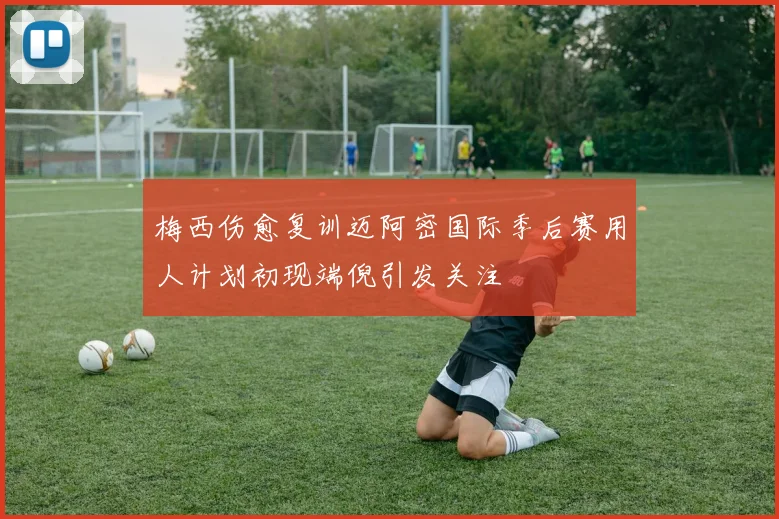 梅西伤愈复训迈阿密国际季后赛用人计划初现端倪引发关注
