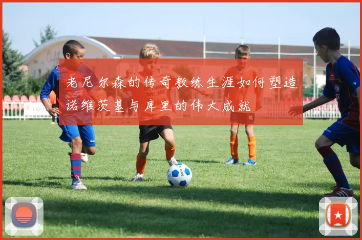 老尼尔森的传奇教练生涯如何塑造诺维茨基与库里的伟大成就