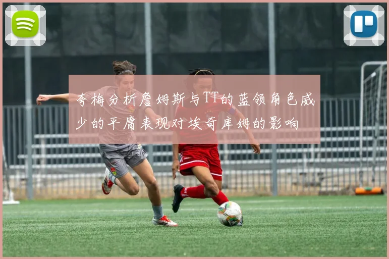 夸梅分析詹姆斯与TT的蓝领角色威少的平庸表现对埃奇库姆的影响